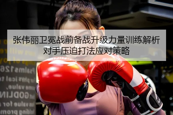 张伟丽卫冕战前备战升级力量训练解析对手压迫打法应对策略